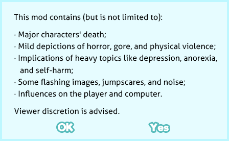 This mod contains (but is not limited to): Major characters' death; Mild depictions of horror, gore, and physical violence; Implications of heavy topics like depression, anorexia, and self-harm; Some flashing images, jumpscares, and noise; Influences on the player and computer. Viewer discretion is advised.